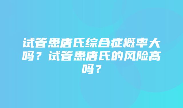 试管患唐氏综合症概率大吗？试管患唐氏的风险高吗？