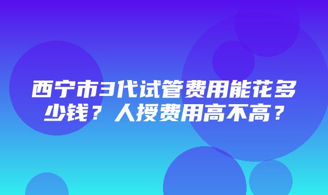 西宁市3代试管费用能花多少钱？人授费用高不高？