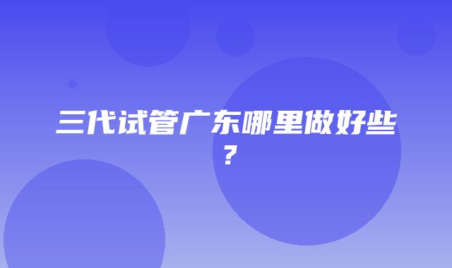 三代试管广东哪里做好些？