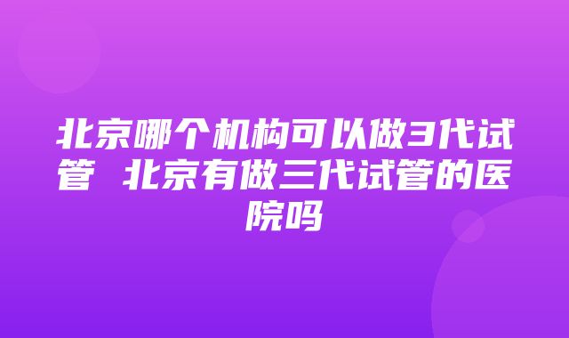 北京哪个机构可以做3代试管 北京有做三代试管的医院吗