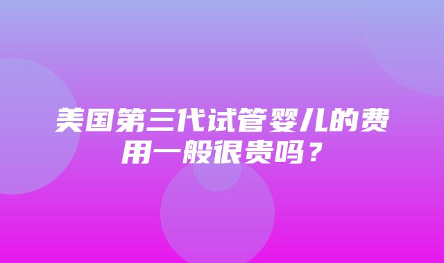 美国第三代试管婴儿的费用一般很贵吗？