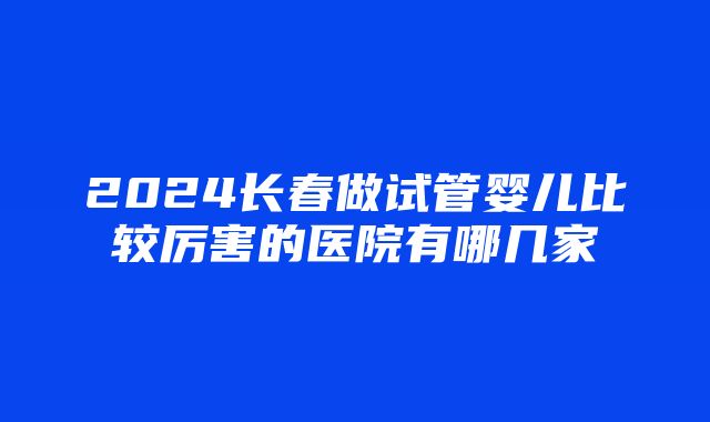 2024长春做试管婴儿比较厉害的医院有哪几家