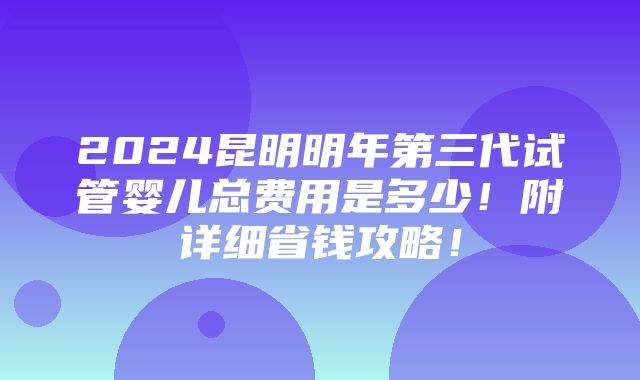 2024昆明明年第三代试管婴儿总费用是多少！附详细省钱攻略！