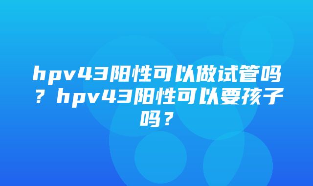 hpv43阳性可以做试管吗？hpv43阳性可以要孩子吗？