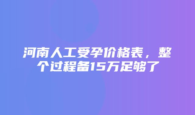 河南人工受孕价格表，整个过程备15万足够了