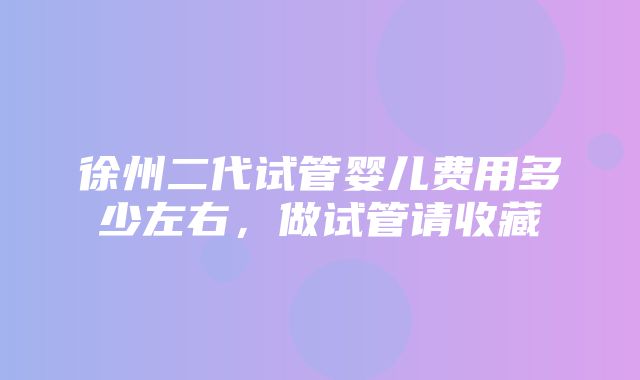 徐州二代试管婴儿费用多少左右，做试管请收藏