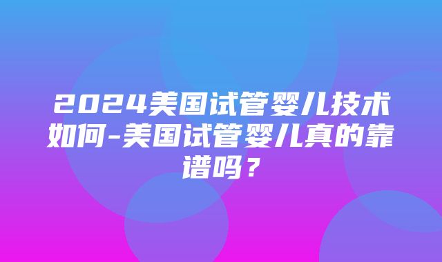 2024美国试管婴儿技术如何-美国试管婴儿真的靠谱吗？