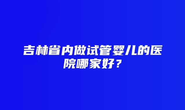 吉林省内做试管婴儿的医院哪家好？