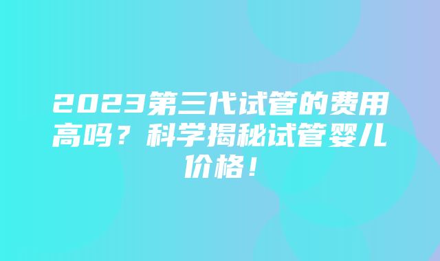 2023第三代试管的费用高吗？科学揭秘试管婴儿价格！