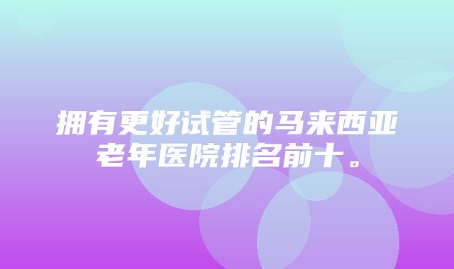 拥有更好试管的马来西亚老年医院排名前十。