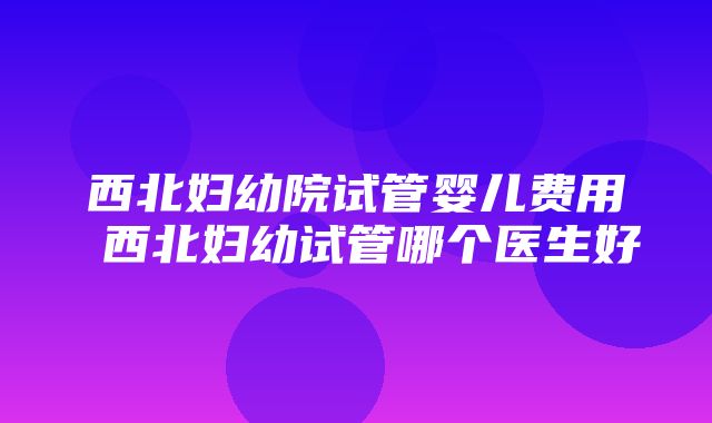 西北妇幼院试管婴儿费用 西北妇幼试管哪个医生好