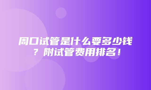 周口试管是什么要多少钱？附试管费用排名！