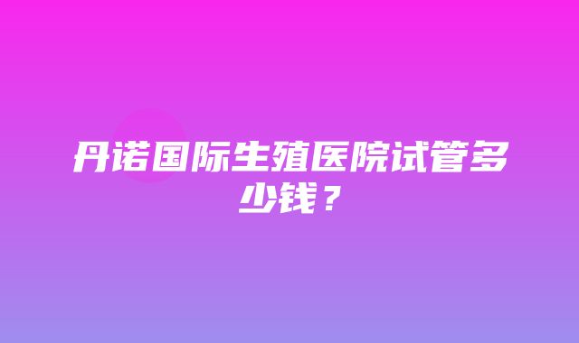 丹诺国际生殖医院试管多少钱？