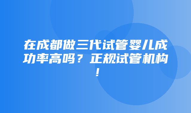 在成都做三代试管婴儿成功率高吗？正规试管机构！