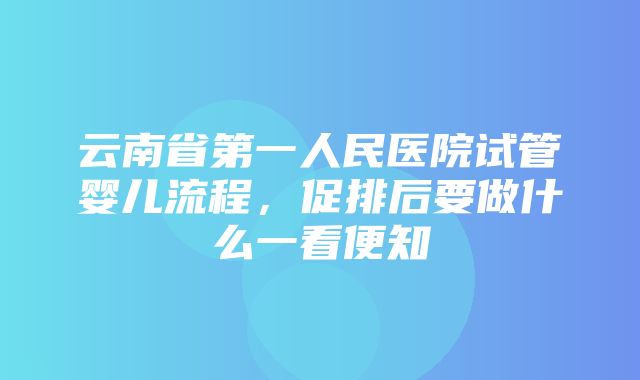 云南省第一人民医院试管婴儿流程，促排后要做什么一看便知