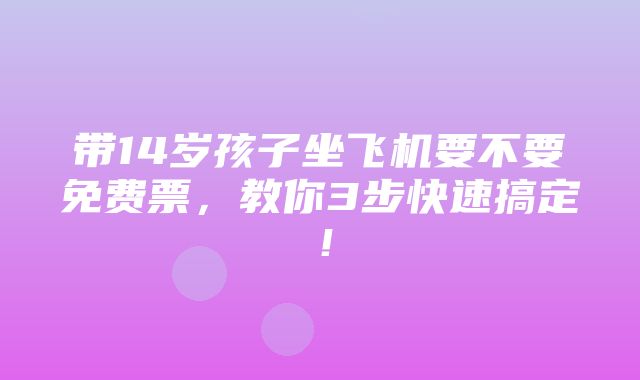 带14岁孩子坐飞机要不要免费票，教你3步快速搞定！