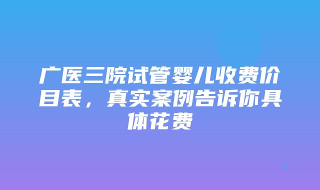 广医三院试管婴儿收费价目表，真实案例告诉你具体花费