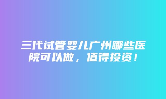 三代试管婴儿广州哪些医院可以做，值得投资！