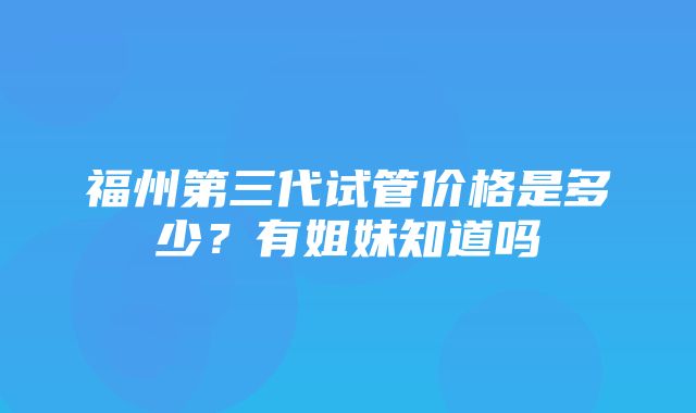 福州第三代试管价格是多少？有姐妹知道吗