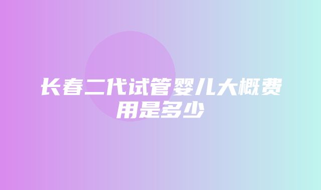 长春二代试管婴儿大概费用是多少