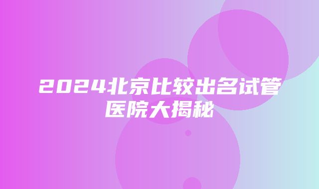 2024北京比较出名试管医院大揭秘