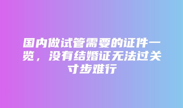 国内做试管需要的证件一览，没有结婚证无法过关寸步难行