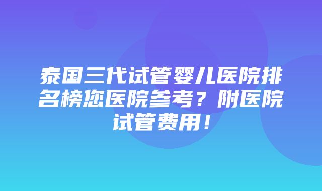 泰国三代试管婴儿医院排名榜您医院参考？附医院试管费用！