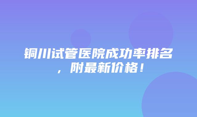 铜川试管医院成功率排名，附最新价格！