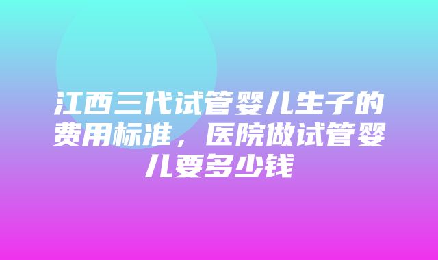 江西三代试管婴儿生子的费用标准，医院做试管婴儿要多少钱