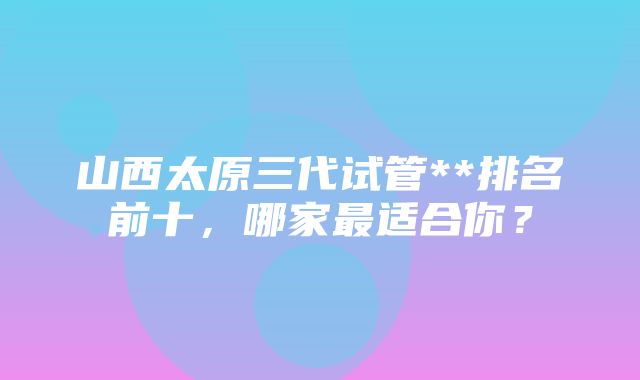 山西太原三代试管**排名前十，哪家最适合你？