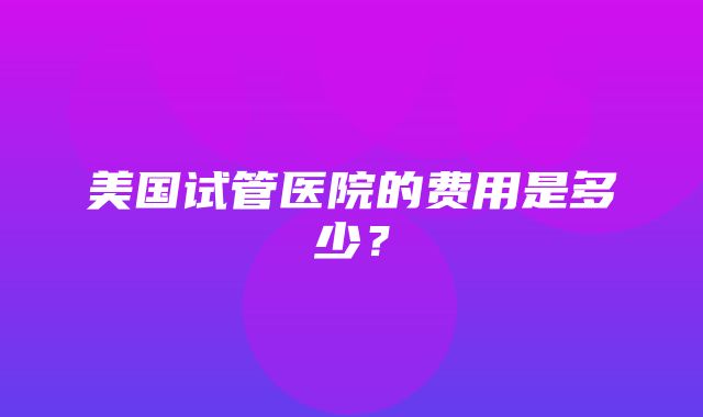 美国试管医院的费用是多少？