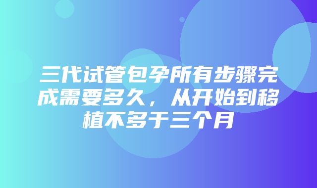 三代试管包孕所有步骤完成需要多久，从开始到移植不多于三个月