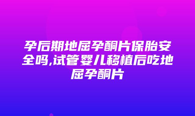 孕后期地屈孕酮片保胎安全吗,试管婴儿移植后吃地屈孕酮片