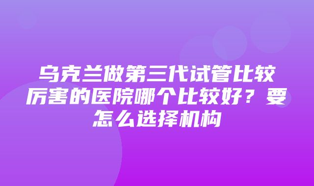 乌克兰做第三代试管比较厉害的医院哪个比较好？要怎么选择机构