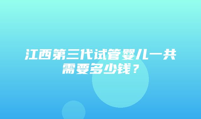 江西第三代试管婴儿一共需要多少钱？