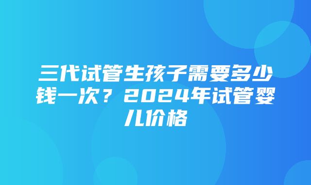 三代试管生孩子需要多少钱一次？2024年试管婴儿价格