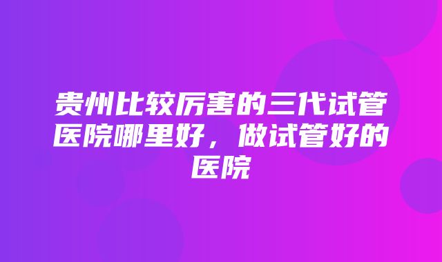 贵州比较厉害的三代试管医院哪里好，做试管好的医院