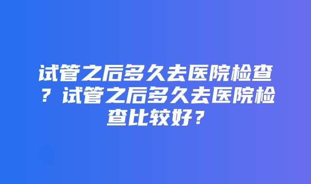 试管之后多久去医院检查？试管之后多久去医院检查比较好？