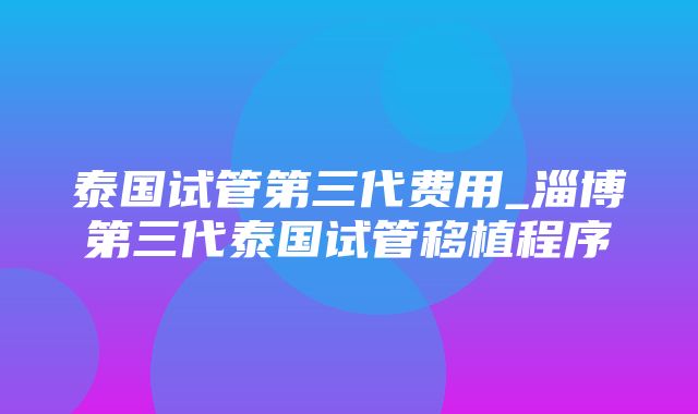 泰国试管第三代费用_淄博第三代泰国试管移植程序