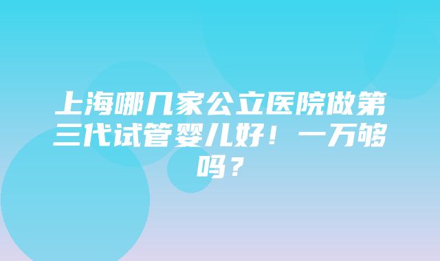 上海哪几家公立医院做第三代试管婴儿好！一万够吗？