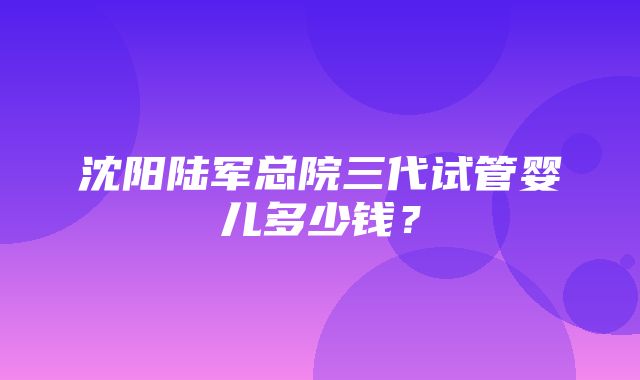 沈阳陆军总院三代试管婴儿多少钱？