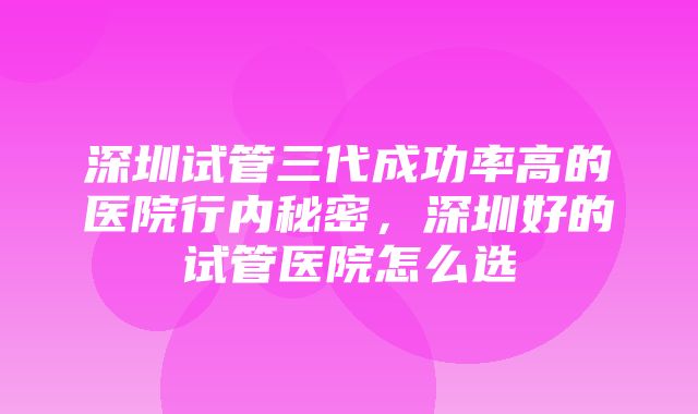 深圳试管三代成功率高的医院行内秘密，深圳好的试管医院怎么选