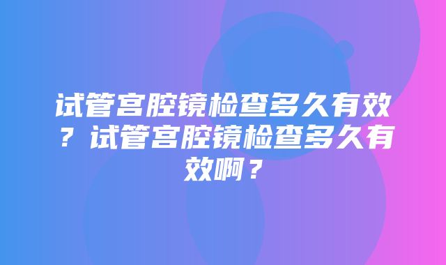 试管宫腔镜检查多久有效？试管宫腔镜检查多久有效啊？