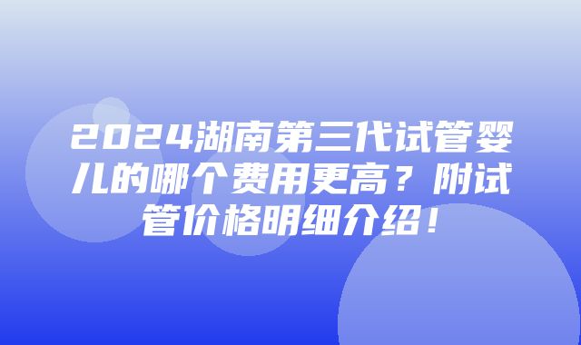 2024湖南第三代试管婴儿的哪个费用更高？附试管价格明细介绍！