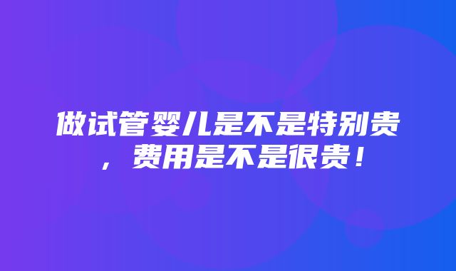 做试管婴儿是不是特别贵，费用是不是很贵！