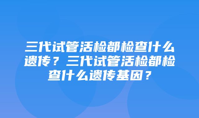 三代试管活检都检查什么遗传？三代试管活检都检查什么遗传基因？