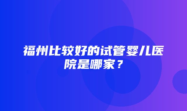 福州比较好的试管婴儿医院是哪家？