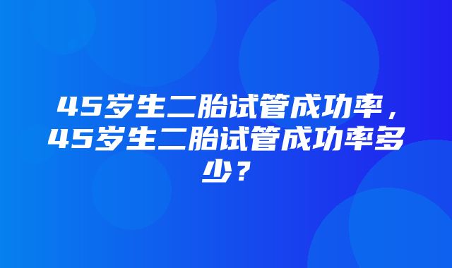 45岁生二胎试管成功率，45岁生二胎试管成功率多少？