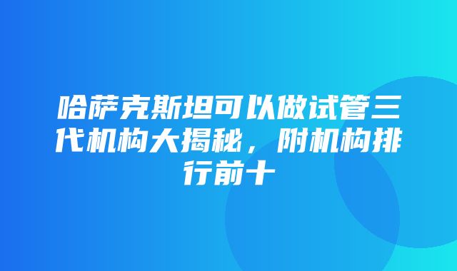 哈萨克斯坦可以做试管三代机构大揭秘，附机构排行前十