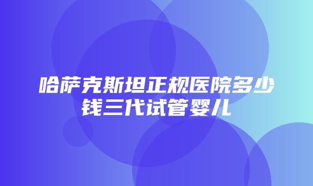 哈萨克斯坦正规医院多少钱三代试管婴儿